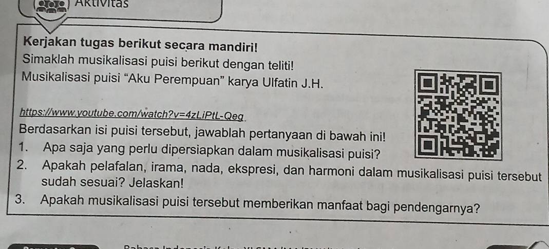 1o Aktivitas 
Kerjakan tugas berikut secara mandiri! 
Simaklah musikalisasi puisi berikut dengan teliti! 
Musikalisasi puisi “Aku Perempuan” karya Ulfatin J.H. 
https://www.youtube.com/watch? v=4z LiPtL-Qeg 
Berdasarkan isi puisi tersebut, jawablah pertanyaan di bawah ini! 
1. Apa saja yang perlu dipersiapkan dalam musikalisasi puisi? 
2. Apakah pelafalan, irama, nada, ekspresi, dan harmoni dalam musikalisasi puisi tersebut 
sudah sesuai? Jelaskan! 
3. Apakah musikalisasi puisi tersebut memberikan manfaat bagi pendengarnya?