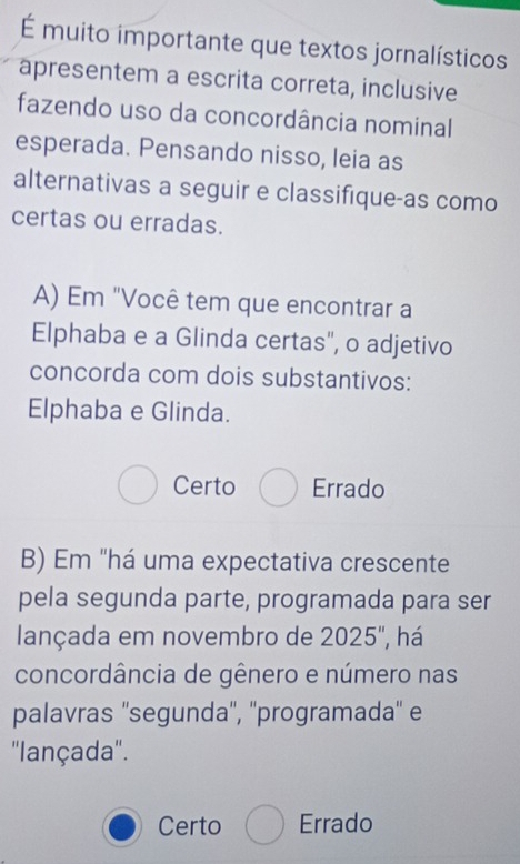 É muito importante que textos jornalísticos
apresentem a escrita correta, inclusive
fazendo uso da concordância nominal
esperada. Pensando nisso, leia as
alternativas a seguir e classifique-as como
certas ou erradas.
A) Em "Você tem que encontrar a
Elphaba e a Glinda certas", o adjetivo
concorda com dois substantivos:
Elphaba e Glinda.
Certo Errado
B) Em "há uma expectativa crescente
pela segunda parte, programada para ser
lançada em novembro de 2025", há
concordância de gênero e número nas
palavras ''segunda'', ''programada'' e
''lançada''.
Certo Errado