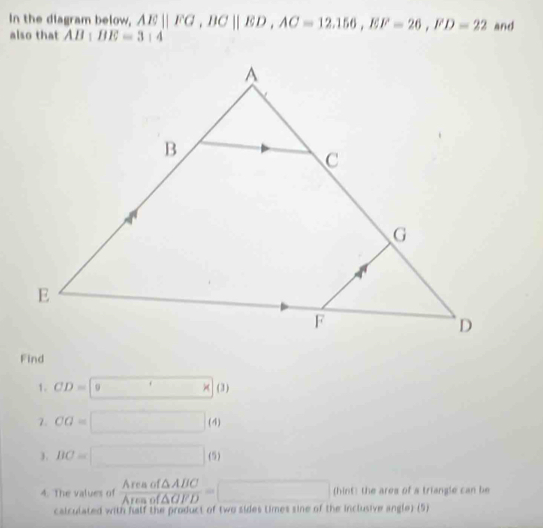 In the diagram below, AE||FG, BC||ED, AC=12.156, EF=26, FD=22 and 
also that AB:BE=3:4
Find 
1. CD=9* (3)
7. CG=□ (4) 
). BC=□ (5) 
4. The values of  Areaof△ ABC/Areaof△ GFD =□ (hint) the ares of a triangle can be 
calculated with falf the product of two sides times sine of the inclusive angle) (5)