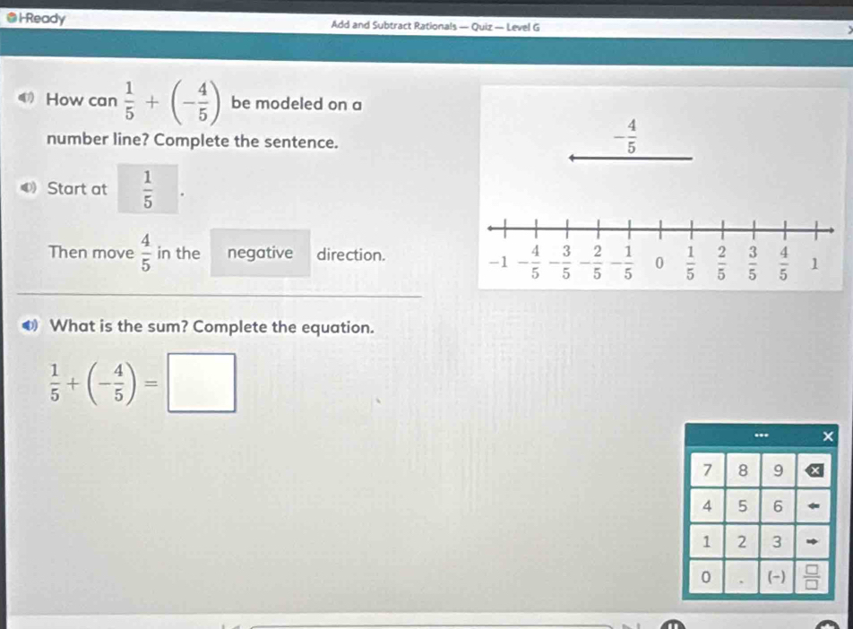 Ready Add and Subtract Rationals — Quiz — Level G 
4 How can  1/5 +(- 4/5 ) be modeled on a 
number line? Complete the sentence.
- 4/5 
4 Start at  1/5 
Then move  4/5  in the negative direction.
-1 - 4/5  - 3/5  - 2/5  - 1/5  0  1/5   2/5   3/5   4/5  1
overline  
0 What is the sum? Complete the equation.
 1/5 +(- 4/5 )=□