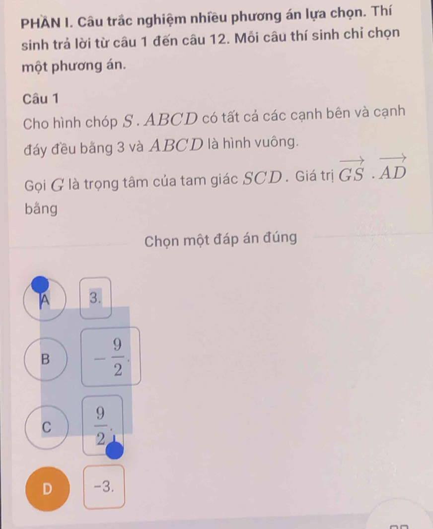 PHAN I. Câu trắc nghiệm nhiều phương án lựa chọn. Thí
sinh trả lời từ câu 1 đến câu 12. Mỗi câu thí sinh chỉ chọn
một phương án.
Câu 1
Cho hình chóp S . ABCD có tất cả các cạnh bên và cạnh
đáy đều bằng 3 và ABCD là hình vuông.
Gọi G là trọng tâm của tam giác SCD. Giá trị vector GS· vector AD
bǎng
Chọn một đáp án đúng
A 3.
B - 9/2 .
C  9/2 
D -3.