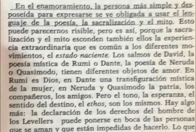 En el enamoramiento, la persona más simple y des 
poseída para expresarse se ve obligada a usar el len- 
guaje de la poesía, la sacralización y el mito. Esto 
puede parecernos risible, pero es así, porque la sacra- 
lización y el mito esconden también ellos la experien. 
cia extraordinaria que es común a los diferentes mo- 
vimientos, el estado naciente. Los salmos de David, la 
poesía mística de Rumi o Dante, la poesía de Neruda 
o Quasimodo, tienen diferentes objetos de amor. En 
Rumi es Dios, en Dante una transfiguración mística 
de la mujer, en Neruda y Quasimodo la patría, los 
compañeros, los amigos. Pero el tono, la esperanza, el 
sentido del destino, el ethos, son los mismos. Hay algo 
más: la declaración de los derechos del hombre de 
los Levellers puede ponerse en boca de las personas 
que se aman y que están impedidas de hacerlo. Lo que