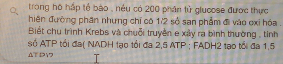 trong hô hấp tế bào , nếu có 200 phân tử glucose được thực 
hiện đường phân nhưng chỉ có 1/2 số san phẩm đi vào oxi hóa . 
Biết chu trình Krebs và chuỗi truyền e xảy ra bình thường , tính 
số ATP tối đa( NADH tạo tối đa 2,5 ATP ; FADH2 tạo tối đa 1,5
ΔTP1?