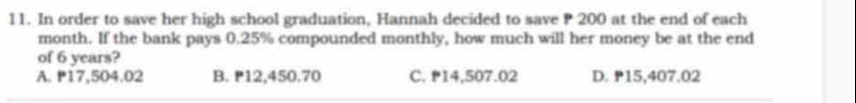 In order to save her high school graduation, Hannah decided to save P 200 at the end of each
month. If the bank pays 0.25% compounded monthly, how much will her money be at the end
of 6 years?
A. 17,504.02 B. ₱12,450.70 C. ₱14,507.02 D. ₱15,407.02