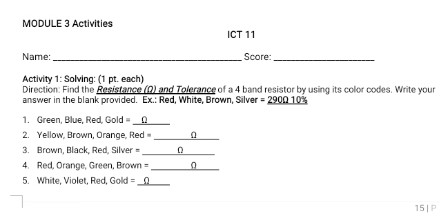 MODULE 3 Activities 
ICT 11 
Name: _Score:_ 
Activity 1: Solving: (1 pt. each) 
Direction: Find the Resistance (Ω) and Tolerance of a 4 band resistor by using its color codes. Write your 
answer in the blank provided. Ex.: Red, White, Brown, Silver =_ 290010% 
1. Green, Blue, Red, Gold = __Ω 
_ 
2. Yellow, Brown, Orange, Red = n 
3. Brown, Black, Red, Silver =_ 
4. Red, Orange, Green, Brown =_ 
5. White, Violet, Red, Gold =_ 
15 | P