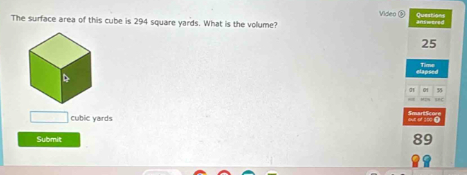 Video Questions 
The surface area of this cube is 294 square yards. What is the volume? answered
25
Time 
elapsed 
01 01 55
te 
SmartScore
cubic yards out of 100 0 
Submit