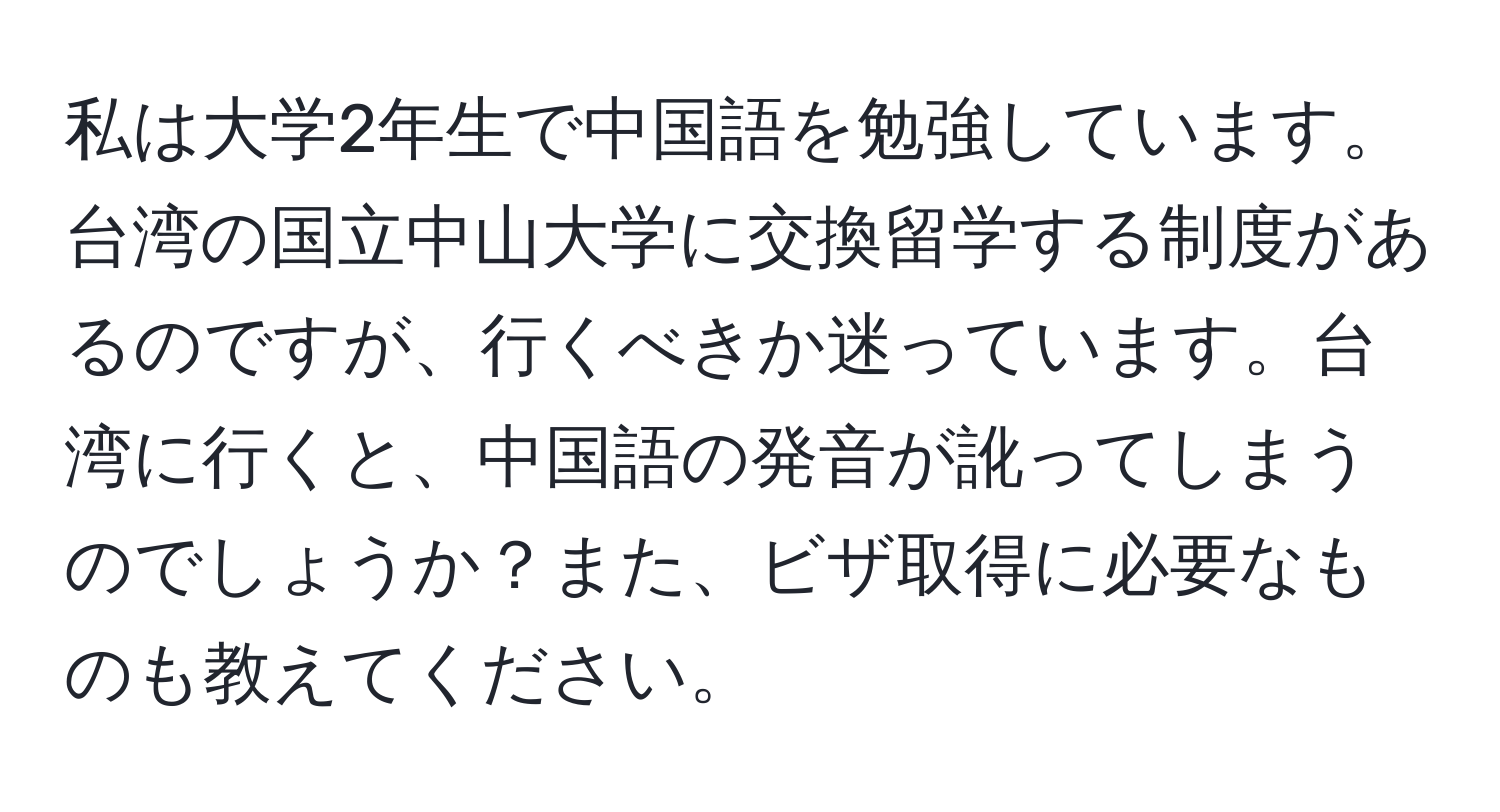 私は大学2年生で中国語を勉強しています。台湾の国立中山大学に交換留学する制度があるのですが、行くべきか迷っています。台湾に行くと、中国語の発音が訛ってしまうのでしょうか？また、ビザ取得に必要なものも教えてください。