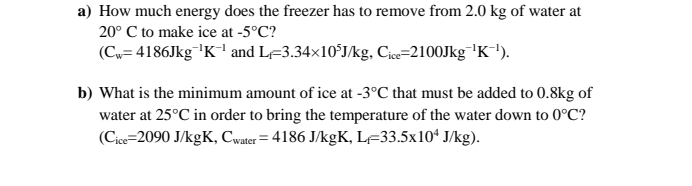 How much energy does the freezer has to remove from 2.0 kg of water at
20°C to make ice at -5°C ?
(C_w=4186Jkg^(-1)K^(-1) and L_f=3.34* 10^5J/kg, C_ice=2100Jkg^(-1)K^(-1)). 
b) What is the minimum amount of ice at -3°C that must be added to 0.8kg of 
water at 25°C in order to bring the temperature of the water down to 0°C ?
(C_ice=2090J/kgK, C_water=4186J/kgK, L_f=33.5* 10^4J/kg).