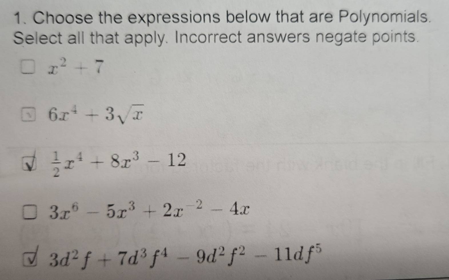 Choose the expressions below that are Polynomials.
Select all that apply. Incorrect answers negate points.
x^2+7
 6x^4+3sqrt(x)
 1/2 x^4+8x^3-12
3x^6-5x^3+2x^(-2)-4x
3d^2f+7d^3f^4-9d^2f^2-11df^5