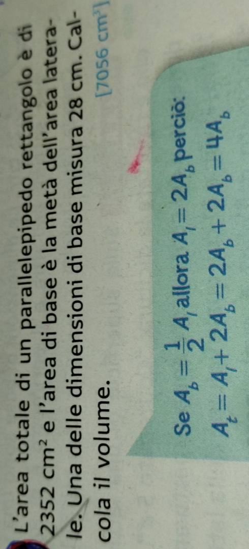 L'area totale di un parallelepipedo rettangolo è di
2352cm^2 e I' area di base è la metà dell'area latera- 
le. Una delle dimensioni di base misura 28 cm. Cal- 
cola il volume. [7056cm^3]
Se A_b= 1/2 A allora A_1=2A_b perció:
A_t=A_1+2A_b=2A_b+2A_b=4A_b