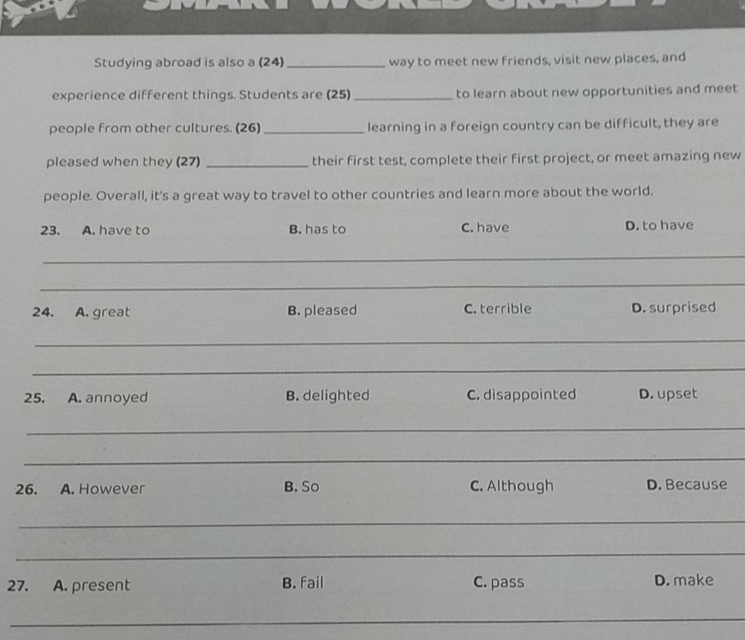 Studying abroad is also a (24)_ way to meet new friends, visit new places, and
experience different things. Students are (25)_ to learn about new opportunities and meet
people from other cultures. (26)_ learning in a foreign country can be difficult, they are
pleased when they (27) _their first test, complete their first project, or meet amazing new
people. Overall, it's a great way to travel to other countries and learn more about the world.
23. A. have to B. has to C. have D. to have
_
_
24. A. great B. pleased C. terrible D. surprised
_
_
25. A. annoyed B. delighted C. disappointed D. upset
_
_
26. A. However B. So C. Although D. Because
_
_
27. A. present B. fail C. pass D. make
_