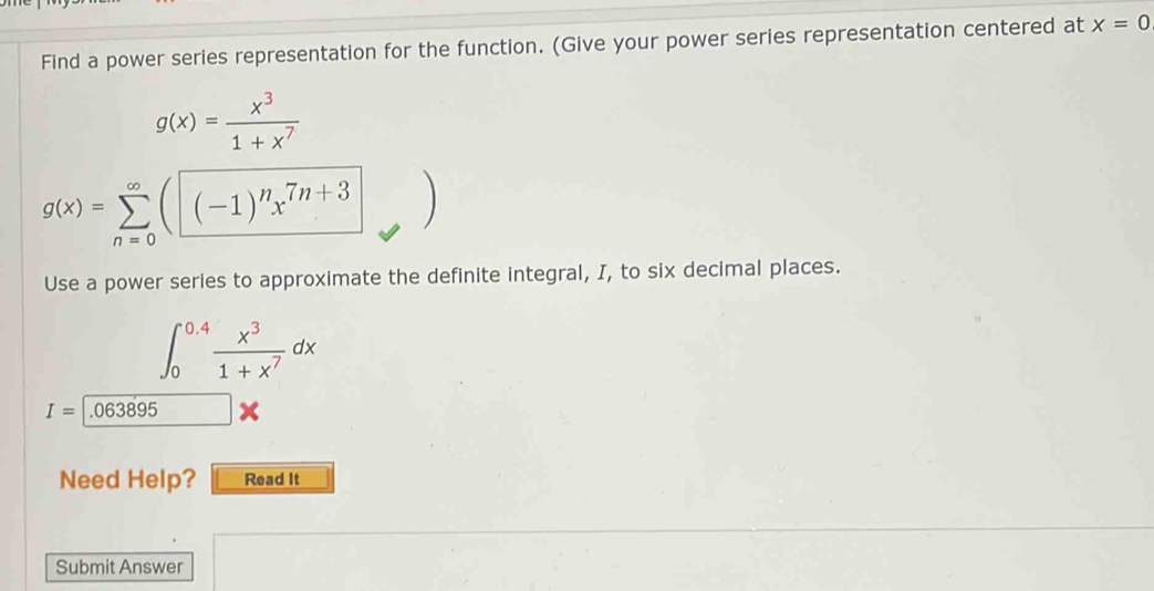 Find a power series representation for the function. (Give your power series representation centered at x=0
g(x)= x^3/1+x^7 
g(x)=sumlimits _(n=0)^(∈fty)(□ -1end(pmatrix)^nx^(7n+3)
Use a power series to approximate the definite integral, I, to six decimal places.
∈t _0^((0.4)frac x^3)1+x^7dx
I= .063895
Need Help? Read It 
Submit Answer