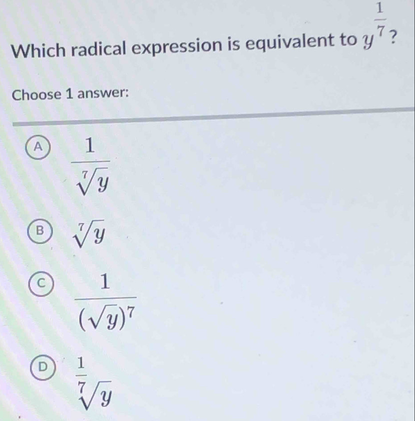 Which radical expression is equivalent to y^(frac 1)7
Choose 1 answer:
A  1/sqrt[7](y) 
B sqrt[7](y)
C frac 1(sqrt(y))^7
D  1/sqrt[7](y) 