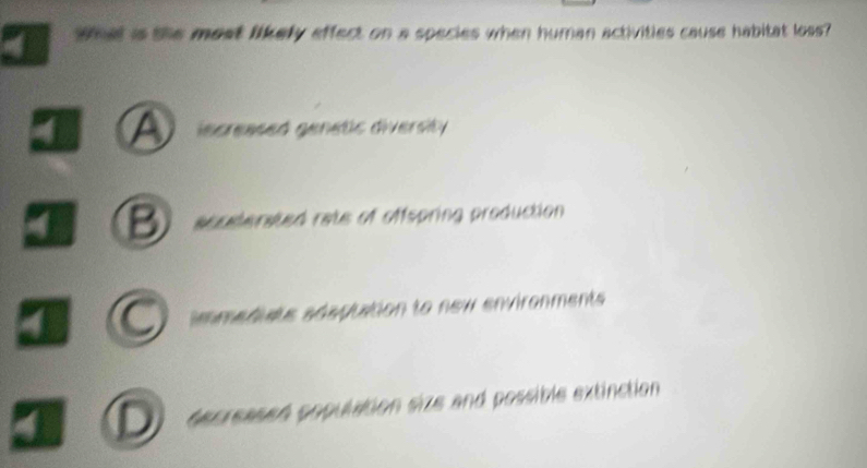 What is the most likely effect on a species when human activities cause habitat loss?
I A iscreased genetic diversity
I B accelerated rate of offspring production
iomediats edeptation to new environments
D decreased population size and possible extinction