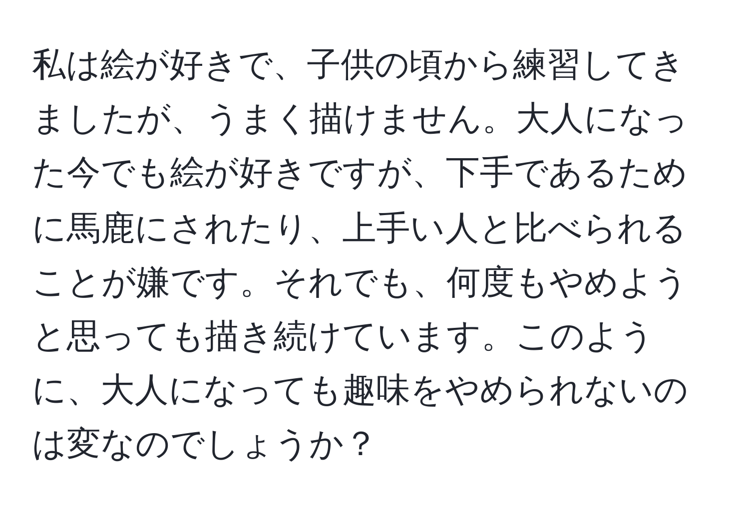 私は絵が好きで、子供の頃から練習してきましたが、うまく描けません。大人になった今でも絵が好きですが、下手であるために馬鹿にされたり、上手い人と比べられることが嫌です。それでも、何度もやめようと思っても描き続けています。このように、大人になっても趣味をやめられないのは変なのでしょうか？