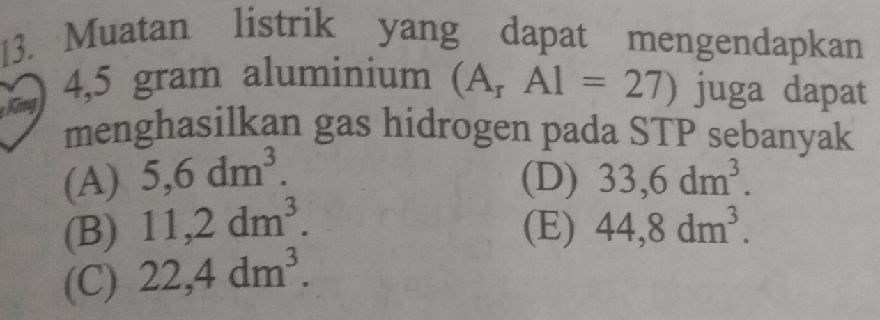 Muatan listrik yang dapat mengendapkan
Kng
4,5 gram aluminium (A_rA1=27) juga dapat
menghasilkan gas hidrogen pada STP sebanyak
(A) 5,6dm^3. (D) 33, 6dm^3.
(B) 11,2dm^3. (E) 44,8dm^3.
(C) 22,4dm^3.