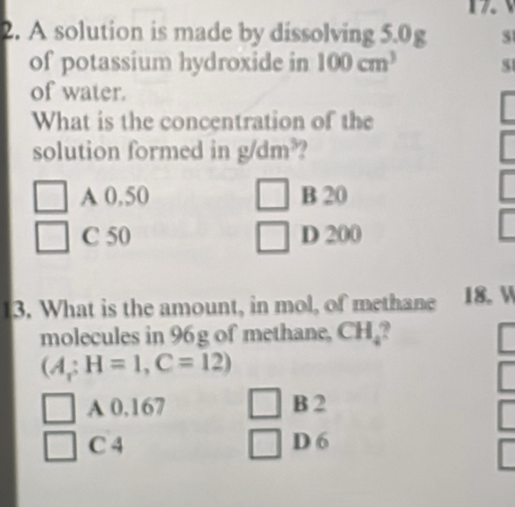 7
2. A solution is made by dissolving 5.0g
of potassium hydroxide in 100cm^3 51
of water.
What is the concentration of the
solution formed in g/dm^3
A 0,50 B 20
C 50 D 200
13. What is the amount, in mol, of methane 18. 
molecules in 96g of methane, CH_4 P
(A;H=1, C=12)
A 0,167 B 2
C 4 D 6