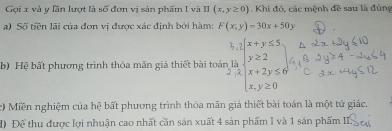 Gọi x và y lần lượt là số đơn vị sản phẩm I và II(x,y≥ 0). Khi đó, các mệnh đề sau là đúng
a) Số tiền lãi của đơn vị được xác định bởi hàm: F(x;y)=30x+50y
b) Hệ bất phương trình thỏa mãn giả thiết bài thoinbeginarrayr hir 2h ybeginarrayr xbeginarrayr  y≥slant 2 x+2y≤ x≤slant 6 x, y≥slant 0
Miền nghiệm của hệ bất phương trình thỏa mãn giả thiết bài toán là một tứ giác.
đ) Để thu được lợi nhuận cao nhất cần sản xuất 4 sản phẩm I và 1 sản phẩm III