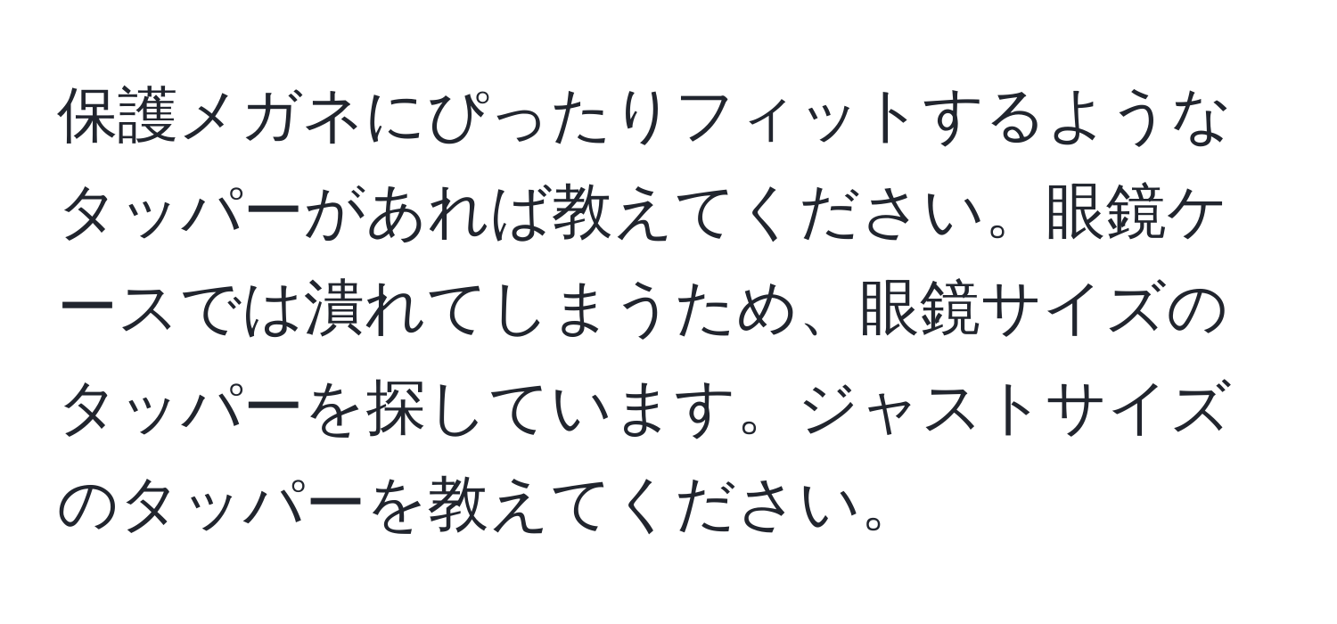 保護メガネにぴったりフィットするようなタッパーがあれば教えてください。眼鏡ケースでは潰れてしまうため、眼鏡サイズのタッパーを探しています。ジャストサイズのタッパーを教えてください。