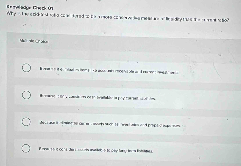 Knowledge Check 01
Why is the acid-test ratio considered to be a more conservative measure of liquidity than the current ratio?
Multiple Choice
Because it eliminates items like accounts receivable and current investments.
Because it only considers cash available to pay current liabilities.
Because it eliminates current assets such as inventories and prepaid expenses.
Because it considers assets available to pay long-term liabilities.