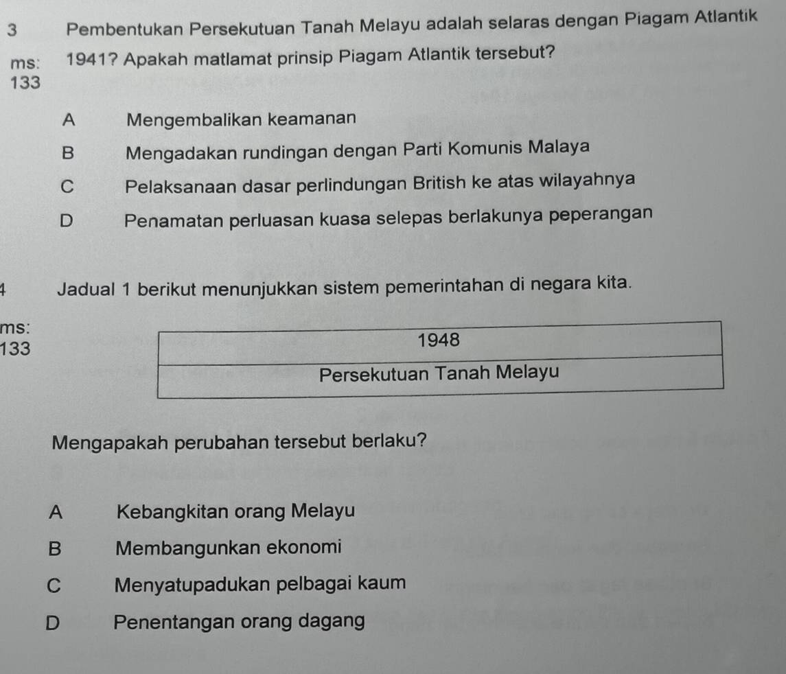 Pembentukan Persekutuan Tanah Melayu adalah selaras dengan Piagam Atlantik
ms: 1941? Apakah matlamat prinsip Piagam Atlantik tersebut?
133
A Mengembalikan keamanan
B Mengadakan rundingan dengan Parti Komunis Malaya
C Pelaksanaan dasar perlindungan British ke atas wilayahnya
D Penamatan perluasan kuasa selepas berlakunya peperangan
1 Jadual 1 berikut menunjukkan sistem pemerintahan di negara kita.
ms:
133
Mengapakah perubahan tersebut berlaku?
A Kebangkitan orang Melayu
B Membangunkan ekonomi
C Menyatupadukan pelbagai kaum
D Penentangan orang dagang