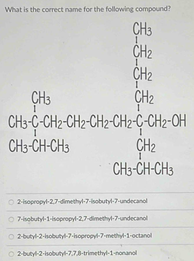 What is the correct name for the following compound?
beginarrayr CH_3 CH_2 H_1endarray
beginarrayr Bh Then Gher Ghendisanendarray =beginarrayr fh hen Genclosecircle1 Ghen Genclosecircleendarray
2-isopropyl -2,7-dimethyl-7-isobutyl-7-undecanol
7-isobutyl -1 -isopropyl -2, 7 -dimethyl- 7 -undecanol
2-butyl -2 -isobutyl- 7 -isopropyl -7 -methyl- 1 -octanol
2-butyl- 2 -isobutyl -7, 7, 8 -trimethyl- 1 -nonanol