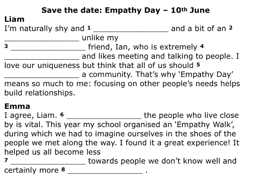 Save the date: Empathy Day - 10t June 
Liam 
I’m naturally shy and 1 _and a bit of an ² 
_unlike my 
3 _friend, Ian, who is extremely 4
_and likes meeting and talking to people. I 
love our uniqueness but think that all of us should 5
_a community. That’s why ‘Empathy Day’ 
means so much to me: focusing on other people’s needs helps 
build relationships. 
Emma 
I agree, Liam. 6 _the people who live close 
by is vital. This year my school organised an ‘Empathy Walk’, 
during which we had to imagine ourselves in the shoes of the 
people we met along the way. I found it a great experience! It 
helped us all become less 
7 _towards people we don’t know well and 
certainly more 8_