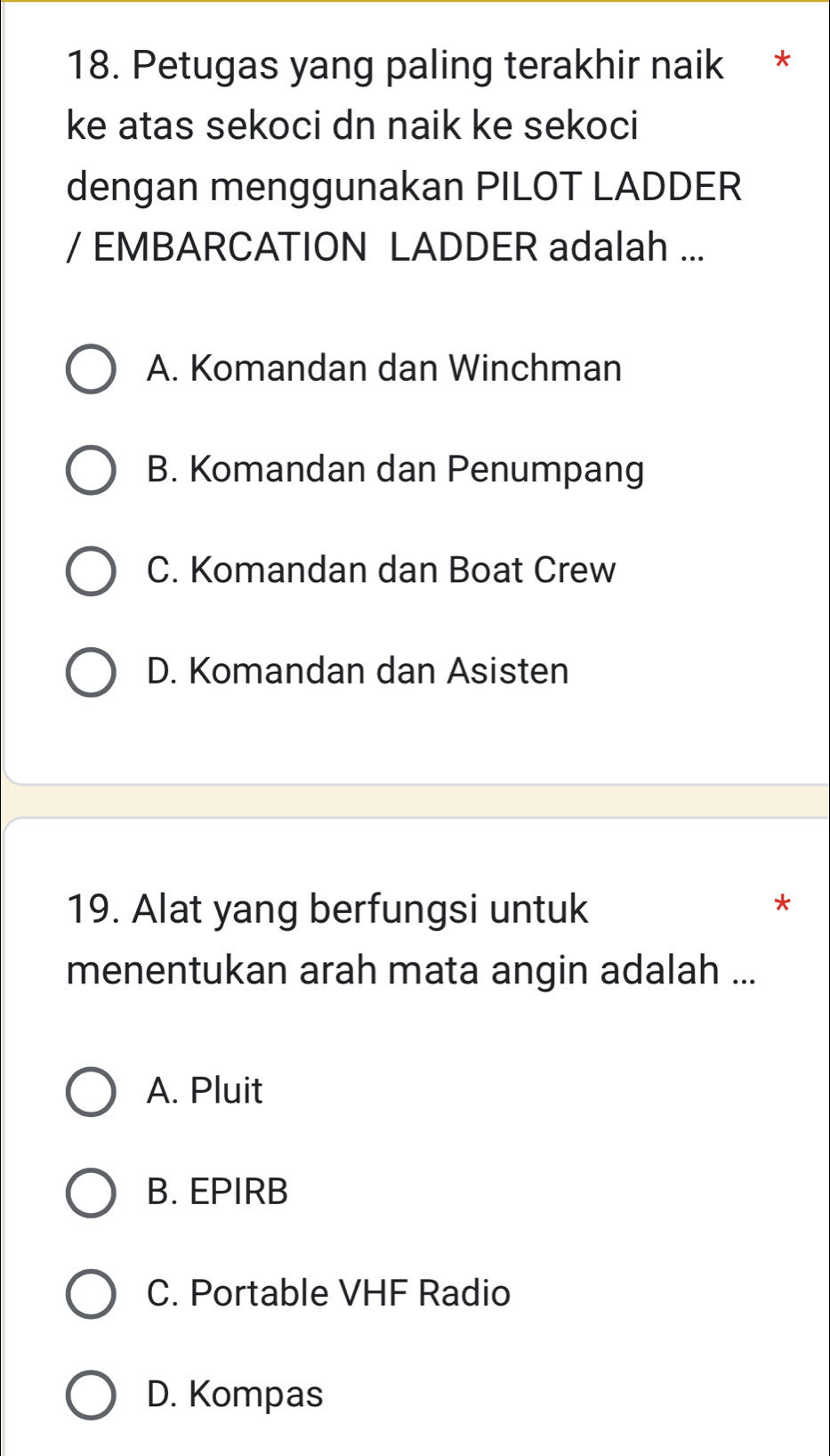 Petugas yang paling terakhir naik *
ke atas sekoci dn naik ke sekoci
dengan menggunakan PILOT LADDER
/ EMBARCATION LADDER adalah ...
A. Komandan dan Winchman
B. Komandan dan Penumpang
C. Komandan dan Boat Crew
D. Komandan dan Asisten
19. Alat yang berfungsi untuk
*
menentukan arah mata angin adalah ...
A. Pluit
B. EPIRB
C. Portable VHF Radio
D. Kompas