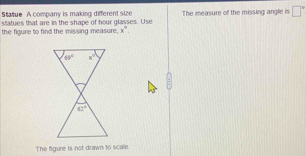 Statue A company is making different size The measure of the missing angle is □°
statues that are in the shape of hour glasses. Use
the figure to find the missing measure, x°.
'
The figure is not drawn to scale.