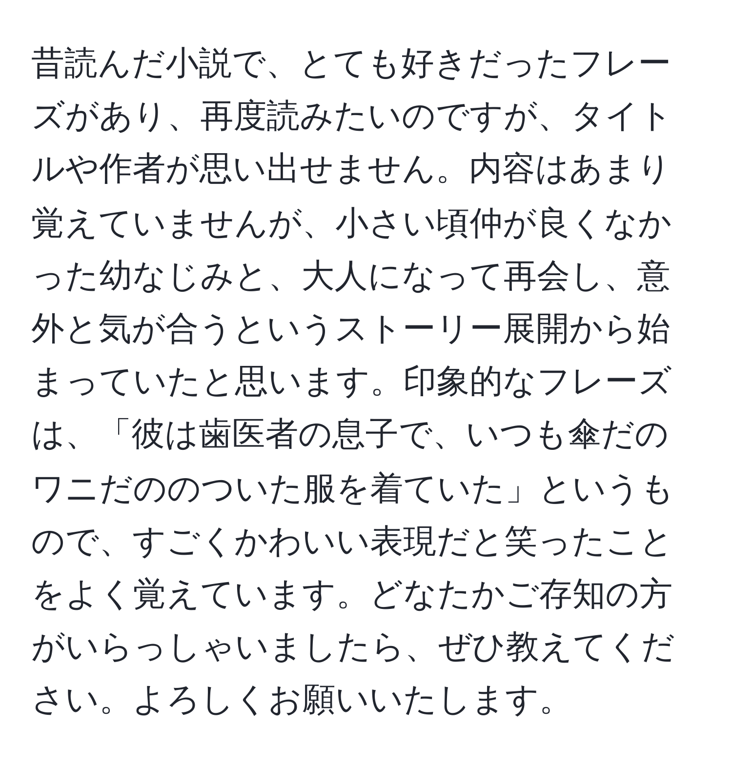 昔読んだ小説で、とても好きだったフレーズがあり、再度読みたいのですが、タイトルや作者が思い出せません。内容はあまり覚えていませんが、小さい頃仲が良くなかった幼なじみと、大人になって再会し、意外と気が合うというストーリー展開から始まっていたと思います。印象的なフレーズは、「彼は歯医者の息子で、いつも傘だのワニだののついた服を着ていた」というもので、すごくかわいい表現だと笑ったことをよく覚えています。どなたかご存知の方がいらっしゃいましたら、ぜひ教えてください。よろしくお願いいたします。