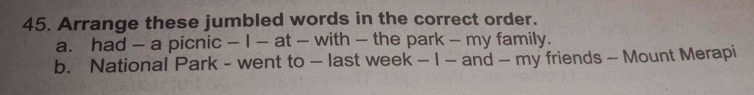 Arrange these jumbled words in the correct order. 
a. had - a picnic - I - at - with - the park - my family. 
b. National Park - went to - last week - I - and - my friends - Mount Merapi