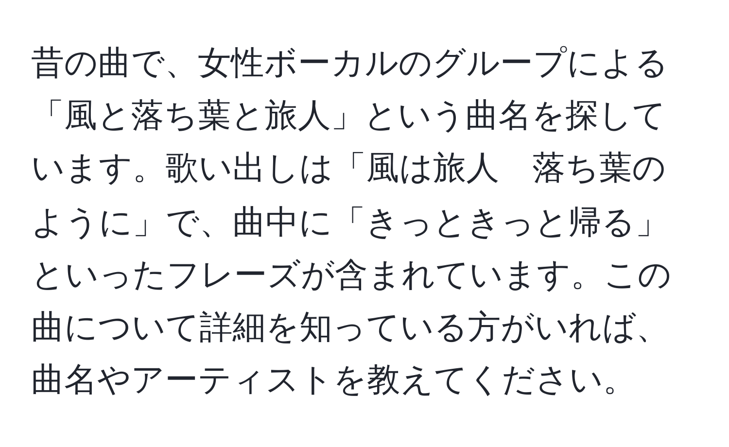 昔の曲で、女性ボーカルのグループによる「風と落ち葉と旅人」という曲名を探しています。歌い出しは「風は旅人　落ち葉のように」で、曲中に「きっときっと帰る」といったフレーズが含まれています。この曲について詳細を知っている方がいれば、曲名やアーティストを教えてください。