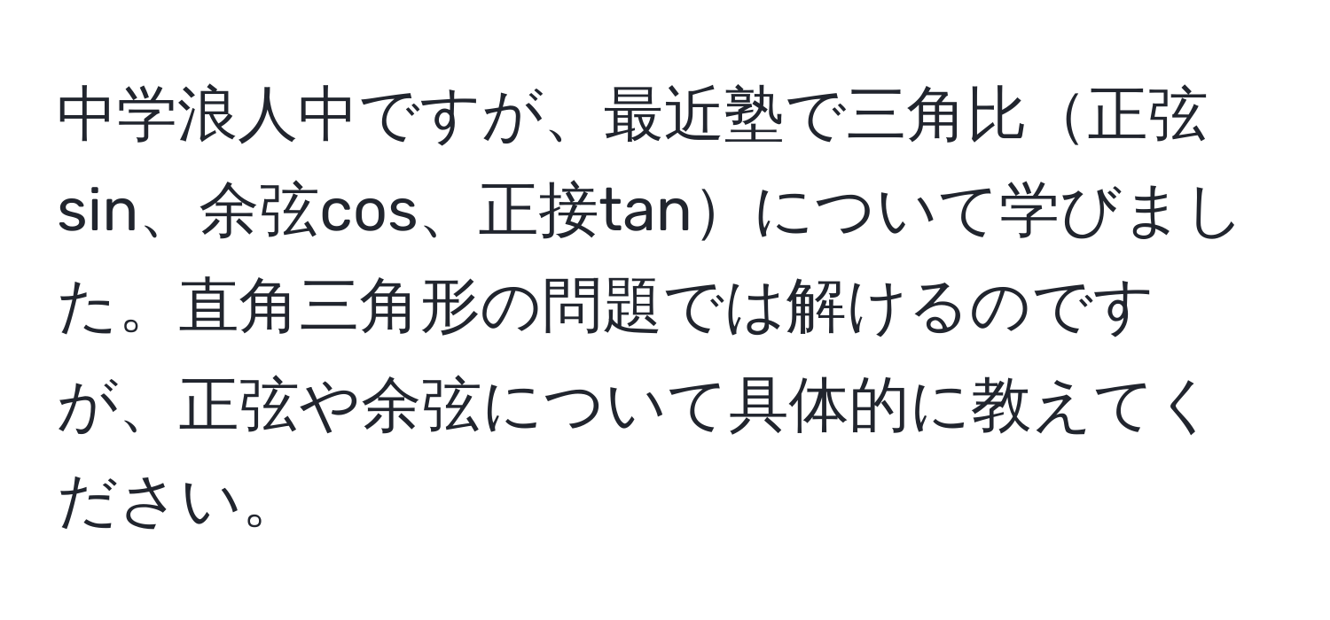 中学浪人中ですが、最近塾で三角比正弦sin、余弦cos、正接tanについて学びました。直角三角形の問題では解けるのですが、正弦や余弦について具体的に教えてください。