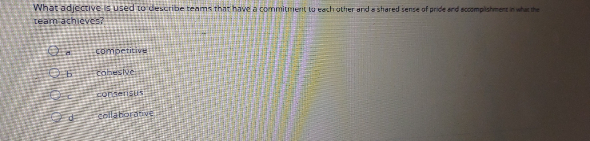 What adjective is used to describe teams that have a commitment to each other and a shared sense of pride and accomplishment in what the
team achieves?
a competitive
b cohesive
C consensus
d collaborative