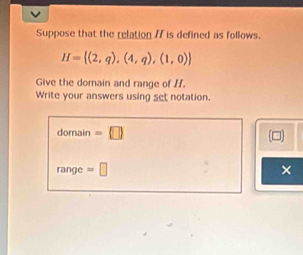 Suppose that the relation / is defined as follows.
H= (2,q),(4,q),(1,0)
Give the domain and range of H. 
Write your answers using set notation. 
domain =  □ 
range =□ ×