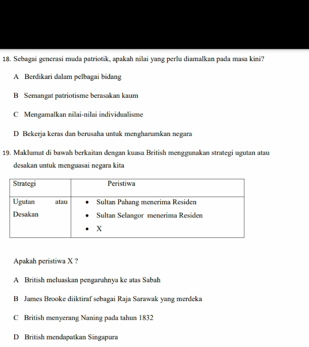 Sebagai generasi muda patriotik, apakah nilai yang perlu diamalkan pada masa kini?
A Berdikari dalam pelbagai bidang
B Semangat patriotisme berasakan kaum
C Mengamalkan nilai-nilai individualisme
D Bekerja keras dan berusaha untuk mengharumkan negara
19. Maklumat di bawah berkaitan dengan kuasa British menggunakan strategi ugutan atau
desakan untuk menguasai negara kita
Apakah peristiwa X ?
A British meluaskan pengaruhnya ke atas Sabah
B James Brooke diiktiraf sebagai Raja Sarawak yang merdeka
C British menyerang Naning pada tahun 1832
D British mendapatkan Singapura