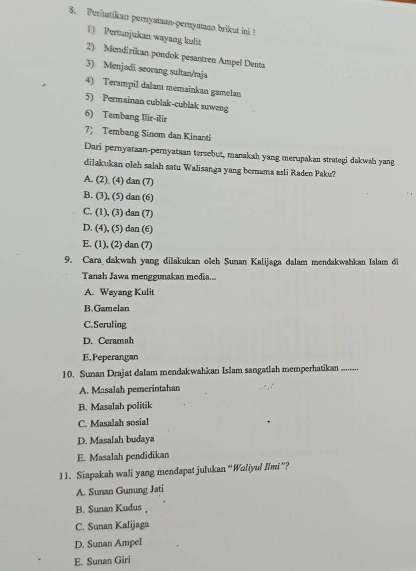 Perhatikan pernyataan-pernyataan brikut ini !
1) Pertunjukan wayang kulit
2) Mendirikan pondok pesantren Ampel Denta
3) Menjadi seorang sultan/raja
4) Terampil dalam memainkan gamelan
5) Permainan cublak-cublak suweng
6) Tembang Ilir-ilir
7) Tembang Sinom dan Kinanti
Dari pernyataan-pernyataan tersebut, manakah yang merupakan strategi dakwah yang
dilakukan oleh salah satu Walisanga yang bernama asli Raden Paku?
A. (2) (4) dan (7)
B. (3), (5) dan (6)
C. (1), (3) dan (7)
D. (4), (5) dan (6)
E. (1), (2) dan (7)
9. Cara dakwah yang dilakukan oleh Sunan Kalijaga dalam mendakwahkan Islam di
Tanah Jawa menggunakan media...
A. Wayang Kulit
B.Gamelan
C.Seruling
D. Ceramah
E.Peperangan
10. Sunan Drajat dalam mendakwahkan Islam sangatlah memperhatikan ........
A. Masalah pemerintahan
B. Masalah politik
C. Masalah sosial
D. Masalah budaya
E. Masalah pendidikan
11. Siapakah wali yang mendapat julukan “Waliyul Ilmi”?
A. Sunan Gunung Jati
B. Sunan Kudus
C. Sunan Kalijaga
D. Sunan Ampel
E. Sunan Giri