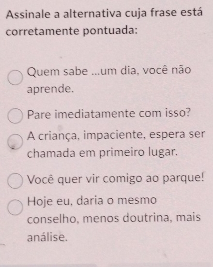 Assinale a alternativa cuja frase está
corretamente pontuada:
Quem sabe ...um dia, você não
aprende.
Pare imediatamente com isso?
A criança, impaciente, espera ser
chamada em primeiro lugar.
Você quer vir comigo ao parque!
Hoje eu, daria o mesmo
conselho, menos doutrina, mais
análise.