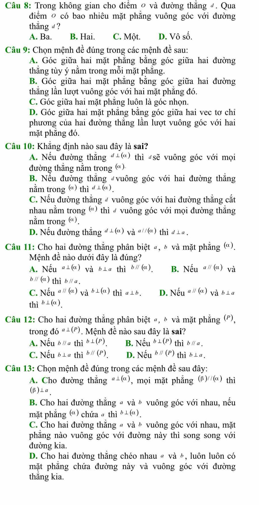 Trong không gian cho điểm © và đường thắng đ. Qua
điểm ◎ có bao nhiêu mặt phăng vuông góc với đường
thắng ø?
A. Ba. B. Hai. C. Một. D. Vô số.
Câu 9: Chọn mệnh đề đúng trong các mệnh đề sau:
A. Góc giữa hai mặt phẳng bằng góc giữa hai đường
thắng tùy ý nằm trong mỗi mặt phẳng.
B. Góc giữa hai mặt phẳng bằng góc giữa hai đường
thắng lần lượt vuông góc với hai mặt phăng đó.
C. Góc giữa hai mặt phắng luôn là góc nhọn.
D. Góc giữa hai mặt phẳng bằng góc giữa hai vec tơ chi
phương của hai đường thắng lần lượt vuông góc với hai
mặt phắng đó.
Câu 10: Khẳng định nào sau đây là sai?
A. Nếu đường thẳng đ±(a) thì đsẽ vuông góc với mọi
đường thắng nằm trong (α ).
B. Nếu đường thắng vuông góc với hai đường thắng
nằm trong (α) thi^d⊥ omega .
C. Nếu đường thẳng 4 vuông góc với hai đường thắng cắt
nhau nằm trong () thì đ vuông góc với mọi đường thắng
nằm trong (α).
D. Nếu đường thắng d ⊥ (alpha )va aparallel (alpha ) thì d⊥ a
Câu 11: Cho hai đường thắng phân biệt ã, δ và mặt phẳng (α).
Mệnh đề nào dưới đây là đúng?
A. Nếu a⊥ (alpha ) và b⊥ a thì bparallel (alpha ). B. Nếu aparallel (alpha ) và
bparallel (alpha ) thì bparallel a.
C. Nếu aparallel (alpha ) Vdot a^(b⊥ (alpha ) thì a⊥ b. D. Nếu aparallel (alpha ) và b⊥ a
thi^b)⊥ (alpha ).
Câu 12: Cho hai đường thắng phân biệt «, ☝ và mặt phẳng (P),
trong đ t_0a⊥ (P). Mệnh đề nào sau đây là sai?
A. Nếu bparallel a thì b⊥ (P). B. Nếu b⊥ (P) thì bparallel a.
C. Nếu b⊥ a thì bparallel (P) D. Nếu bparallel (P) thì b⊥ a.
Câu 13: Chọn mệnh đề đúng trong các mệnh dhat e sau đây:
A. Cho đường thắng a⊥ (alpha ) , mọi mặt phẳng I (beta )//(alpha ) thì
(β) ⊥ a
B. Cho hai đường thắng ª và ½ vuông góc với nhau, nếu
mặt phẳng (α) chứa ã thì b⊥ (alpha )
C. Cho hai đường thắng 4 và ½ vuông góc với nhau, mặt
phẳng nào vuông góc với đường này thì song song với
đường kia.
D. Cho hai đường thắng chéo nhau « và ½, luôn luôn có
mặt phẳng chứa đường này và vuông góc với đường
thăng kia.