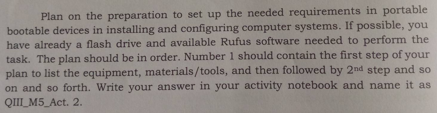 Plan on the preparation to set up the needed requirements in portable 
bootable devices in installing and configuring computer systems. If possible, you 
have already a flash drive and available Rufus software needed to perform the 
task. The plan should be in order. Number 1 should contain the first step of your 
plan to list the equipment, materials/tools, and then followed by 2^(nd) step and so 
on and so forth. Write your answer in your activity notebook and name it as 
QIII_M5_Act. 2.