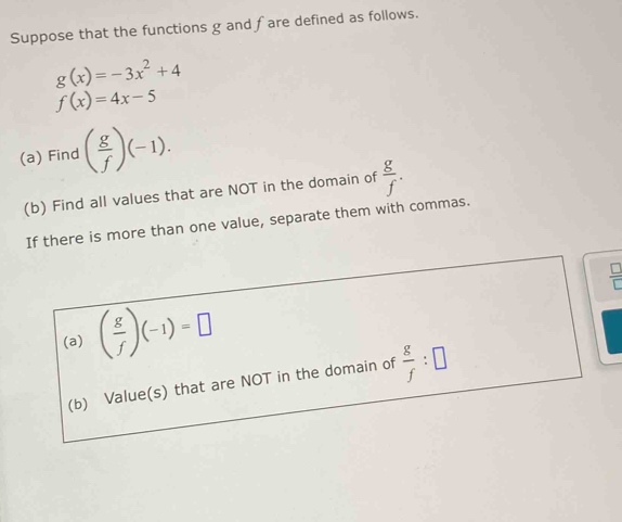 Suppose that the functions g and fare defined as follows.
g(x)=-3x^2+4
f(x)=4x-5
(a) Find ( g/f )(-1). 
(b) Find all values that are NOT in the domain of  g/f . 
If there is more than one value, separate them with commas.
 □ /□  
(a) ( g/f )(-1)=□
(b) Value(s) that are NOT in the domain of  g/f :□