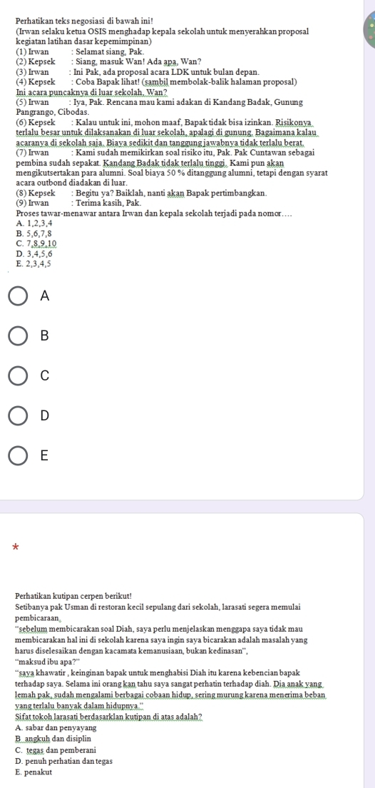 Perhatikan teks negosiasi di bawah ini!
(Irwan selaku ketua OSIS menghadap kepala sekolah untuk menyerahkan proposal
kegiatan latihan dasar kepemimpinan)
(1) Irwan : Selamat siang, Pak.
(2) Kepsek : Siang, masuk Wan! Ada apa, Wan?
(3) Irwan : Ini Pak, ada proposal acara LDK untuk bulan depan.
(4) Kepsek : Coba Bapak lihat! (sambil membolak-balik halaman proposal)
Ini acara puncaknya di luar sekolah, Wan?
(5) Irwan : Iya, Pak. Rencana mau kami adakan di Kandang Badak, Gunung
Pangrango, Cibodas.
(6) Kepsek : Kalau untuk ini, mohon maaf, Bapak tidak bisa izinkan. Risikonya
terlalu besar untuk dilaksanakan di luar sekolah, apalagi di gunung. Bagaimana kalau
acaranya di sekolah saja. Biaya sedikit dan tanggung jawabnya tidak terlalu berat.
(7) Irwan : Kami sudah memikirkan soal risiko itu. Pak. Pak Cuntawan sebagai
pembina sudah sepakat. Kandang Badak tidak terlalu tinggi. Kami pun akan
mengikutsertakan para alumni. Soal biaya 50 % ditanggung alumni, tetapi dengan syarat
acara outbond diadakan di luar.
(8) Kepsek : Begitu ya? Baiklah, nanti akan Bapak pertimbangkan.
(9) Irwan : Terima kasih, Pak.
Proses tawar-menawar antara Irwan dan kepala sekolah terjadi pada nomor…
A. 1,2,3,4
B. 5,6,7,8
C. 7,8,9,10
D. 3,4,5,6
E. 2,3,4,5
A
B
C
D
E
*
Perhatikan kutipan cerpen berikut!
Setibanya pak Usman di restoran kecil sepulang dari sekolah, larasati segera memulai
pembicaraan
“sebelum membicarakan soal Diah, saya perlu menjelaskan menggapa saya tidak mau
membicarakan hal ini di sekolah karena saya ingin saya bicarakan adalah masalah yang
harus diselesaikan dengan kacamata kemanusiaan, bukan kedinasan'',
“maksud ibu apa?”
“saya khawatir , keinginan bapak untuk menghabisi Diah itu karena kebencian bapak
terhadap saya. Selama ini orang kan tahu saya sangat perhatin terhadap diah. Dia anak yang
lemah pak, sudah mengalami berbagai cobaan hidup, sering murung karena menerima beban
yang terlalu banyak dalam hidupnya."
Sifat tokoh larasati berdasarklan kutipan di atas adalah?
A. sabar dan penyayang
Bangkuh dan disiplin
C. tegas dan pemberani
D. penuh perhatian dan tegas
E. penakut