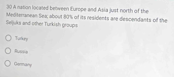 A nation located between Europe and Asia just north of the
Mediterranean Sea; about 80% of its residents are descendants of the
Seljuks and other Turkish groups
Turkey
Russia
Germany