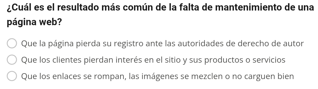 ¿Cuál es el resultado más común de la falta de mantenimiento de una
página web?
Que la página pierda su registro ante las autoridades de derecho de autor
Que los clientes pierdan interés en el sitio y sus productos o servicios
Que los enlaces se rompan, las imágenes se mezclen o no carguen bien