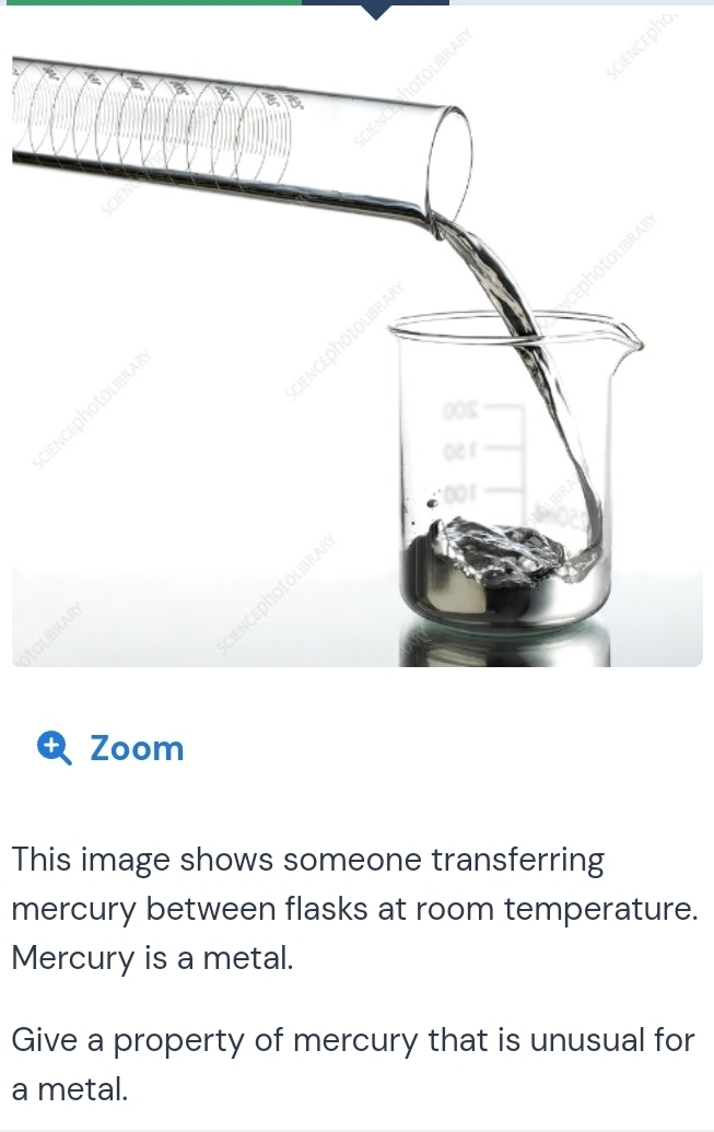 LO 
4 Zoom 
This image shows someone transferring 
mercury between flasks at room temperature. 
Mercury is a metal. 
Give a property of mercury that is unusual for 
a metal.