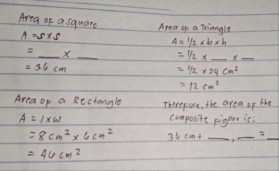 Area of asquare 
Area of a Triangle
A=5* 5
A=1/2* b* h
=_ * _  
=1/2*  _ x_  _
=36cm
=1/2* 24cm^2
=12cm^2
Area of a Rectangle 
Therefore, the area of the
A=1* W composite Figure is:
=8cm^2* 6cm^2
_ 36cm+
_ =_  _
=46cm^2