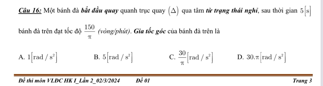 Một bánh đà bắt đầu quay quanh trục quay (△) qua tâm từ trạng thái nghĩ, sau thời gian 5[s]
bánh đà trên đạt tốc độ  150/π   (vòng/phút). Gia tốc góc của bánh đà trên là
A. 1[rad/s^2] 5[rad/s^2]  30/π  [rad/s^2] D. 30.π [rad/s^2]
B.
C.
Đề thi môn VLĐC HK I_Lần 2_02/3/2024 Dhat e0 Trang 3