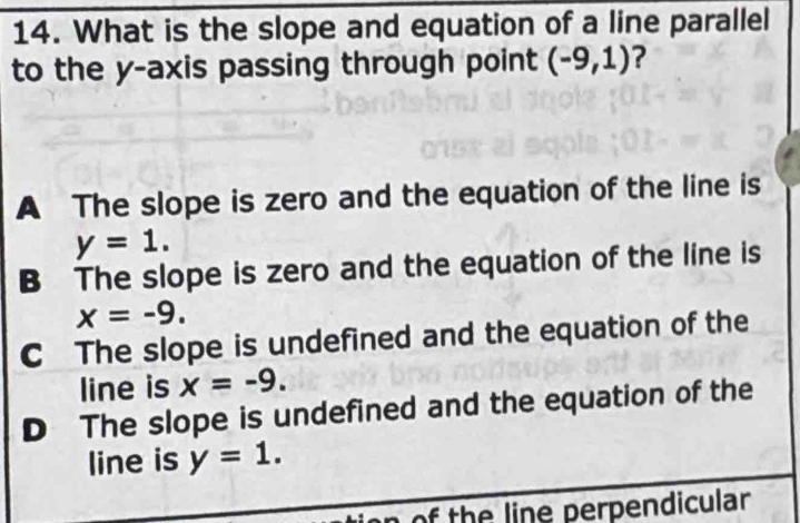 What is the slope and equation of a line parallel
to the y-axis passing through point (-9,1) ?
A The slope is zero and the equation of the line is
y=1.
B The slope is zero and the equation of the line is
x=-9.
C The slope is undefined and the equation of the
line is x=-9.
D The slope is undefined and the equation of the
line is y=1. 
n of the line perpendicular