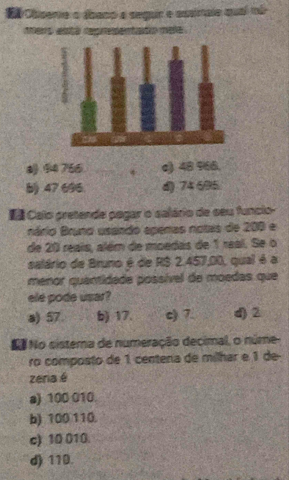 a ne a aband a
94 756 c) 48 % 66.
b) 47 696 d) 74 695.
Ea Calo pretende pagar o salário de seu funcio-
nário Bruno usando apenas notas de 200 e
de 20 reais, além de moedas de 1 real. Se o
salário de Bruno é de RS 2.457,00, qual é a
menor quantidade possível de moedas que
ele pode usar?
a) 57 b) 17. c) 7 d2
No No sistema de numeração decimal, o núme-
ro composto de 1 centena de milhar e 1 de
zena é
a) 100 010
b) 100 110
c) 10 010.
d) 110.