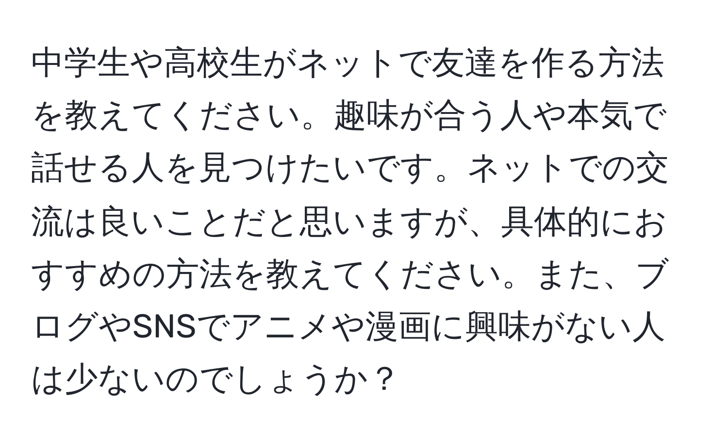 中学生や高校生がネットで友達を作る方法を教えてください。趣味が合う人や本気で話せる人を見つけたいです。ネットでの交流は良いことだと思いますが、具体的におすすめの方法を教えてください。また、ブログやSNSでアニメや漫画に興味がない人は少ないのでしょうか？